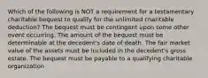 Which of the following is NOT a requirement for a testamentary charitable bequest to qualify for the unlimited charitable deduction? The bequest must be contingent upon some other event occurring. The amount of the bequest must be determinable at the decedent's date of death. The fair market value of the assets must be included in the decedent's gross estate. The bequest must be payable to a qualifying charitable organization