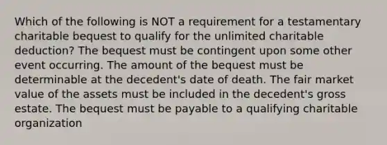 Which of the following is NOT a requirement for a testamentary charitable bequest to qualify for the unlimited charitable deduction? The bequest must be contingent upon some other event occurring. The amount of the bequest must be determinable at the decedent's date of death. The fair market value of the assets must be included in the decedent's gross estate. The bequest must be payable to a qualifying charitable organization