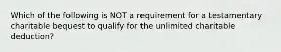 Which of the following is NOT a requirement for a testamentary charitable bequest to qualify for the unlimited charitable deduction?