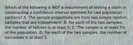 Which of the following is NOT a requirement of testing a claim or constructing a confidence interval estimate for two population​ portions? A. The sample proportions are from two simple random samples that are independent. B. For each of the two​ samples, the number of failures is at least 5. C. The sample is at least​ 5% of the population. D. For each of the two​ samples, the number of successes is at least 5.