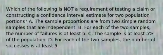 Which of the following is NOT a requirement of testing a claim or constructing a confidence interval estimate for two population​ portions? A. The sample proportions are from two simple random samples that are independent. B. For each of the two​ samples, the number of failures is at least 5. C. The sample is at least​ 5% of the population. D. For each of the two​ samples, the number of successes is at least 5.