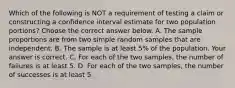 Which of the following is NOT a requirement of testing a claim or constructing a confidence interval estimate for two population​ portions? Choose the correct answer below. A. The sample proportions are from two simple random samples that are independent. B. The sample is at least​ 5% of the population. Your answer is correct. C. For each of the two​ samples, the number of failures is at least 5. D. For each of the two​ samples, the number of successes is at least 5.