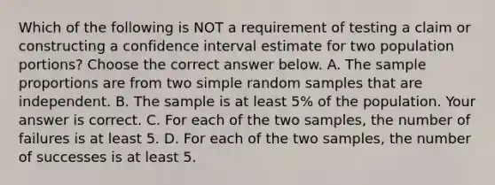 Which of the following is NOT a requirement of testing a claim or constructing a confidence interval estimate for two population​ portions? Choose the correct answer below. A. The sample proportions are from two simple random samples that are independent. B. The sample is at least​ 5% of the population. Your answer is correct. C. For each of the two​ samples, the number of failures is at least 5. D. For each of the two​ samples, the number of successes is at least 5.