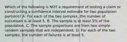 Which of the following is NOT a requirement of testing a claim or constructing a confidence interval estimate for two population​ portions? A. For each of the two​ samples, the number of successes is at least 5. B. The sample is at least​ 5% of the population. C. The sample proportions are from two simple random samples that are independent. D. For each of the two​ samples, the number of failures is at least 5.