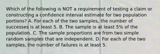 Which of the following is NOT a requirement of testing a claim or constructing a confidence interval estimate for two population​ portions? A. For each of the two​ samples, the number of successes is at least 5. B. The sample is at least​ 5% of the population. C. The sample proportions are from two simple random samples that are independent. D. For each of the two​ samples, the number of failures is at least 5.