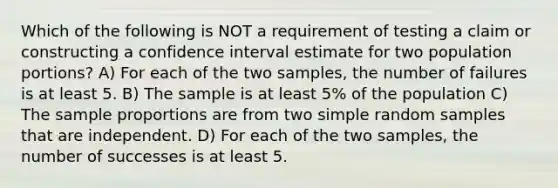 Which of the following is NOT a requirement of testing a claim or constructing a confidence interval estimate for two population portions? A) For each of the two samples, the number of failures is at least 5. B) The sample is at least 5% of the population C) The sample proportions are from two simple random samples that are independent. D) For each of the two samples, the number of successes is at least 5.