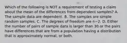 Which of the following is NOT a requirement of testing a claim about the mean of the differences from dependent​ samples? A. The sample data are dependent. B. The samples are simple random samples. C. The degrees of freedom are n−2. D. Either the number of pairs of sample data is larger than 30 or the pairs have differences that are from a population having a distribution that is approximately​ normal, or both.