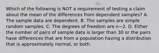 Which of the following is NOT a requirement of testing a claim about the mean of the differences from dependent​ samples? A. The sample data are dependent. B. The samples are simple random samples. C. The degrees of freedom are n−2. D. Either the number of pairs of sample data is larger than 30 or the pairs have differences that are from a population having a distribution that is approximately​ normal, or both.