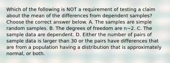 Which of the following is NOT a requirement of testing a claim about the mean of the differences from dependent​ samples? Choose the correct answer below. A. The samples are simple random samples. B. The degrees of freedom are n−2. C. The sample data are dependent. D. Either the number of pairs of sample data is larger than 30 or the pairs have differences that are from a population having a distribution that is approximately​ normal, or both.