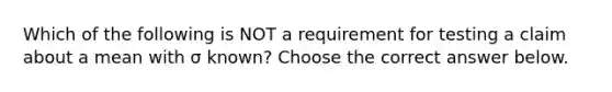 Which of the following is NOT a requirement for testing a claim about a mean with σ ​known? Choose the correct answer below.