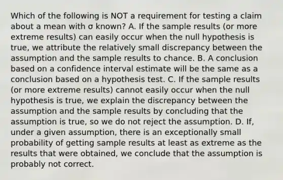 Which of the following is NOT a requirement for testing a claim about a mean with σ ​known? A. If the sample results​ (or more extreme​ results) can easily occur when the null hypothesis is​ true, we attribute the relatively small discrepancy between the assumption and the sample results to chance. B. A conclusion based on a confidence interval estimate will be the same as a conclusion based on a hypothesis test. C. If the sample results​ (or more extreme​ results) cannot easily occur when the null hypothesis is​ true, we explain the discrepancy between the assumption and the sample results by concluding that the assumption is​ true, so we do not reject the assumption. D. If, under a given​ assumption, there is an exceptionally small probability of getting sample results at least as extreme as the results that were​ obtained, we conclude that the assumption is probably not correct.