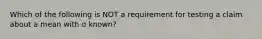 Which of the following is NOT a requirement for testing a claim about a mean with σ known?