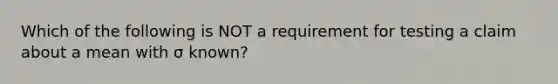 Which of the following is NOT a requirement for testing a claim about a mean with σ known?