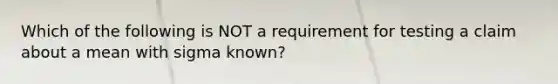 Which of the following is NOT a requirement for testing a claim about a mean with sigma ​known?