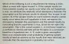 Which of the following is not a requirement for testing a claim about a mean with sigma known? A. If the sample results​ (or more extreme​ results) can easily occur when the null hypothesis is​ true, we attribute the relatively small discrepancy between the assumption and the sample results to chance. Your answer is not correct. B. If the sample results​ (or more extreme​ results) cannot easily occur when the null hypothesis is​ true, we explain the discrepancy between the assumption and the sample results by concluding that the assumption is​ true, so we do not reject the assumption. This is the correct answer. C. A conclusion based on a confidence interval estimate will be the same as a conclusion based on a hypothesis test. D. ​If, under a given​ assumption, there is an exceptionally small probability of getting sample results at least as extreme as the results that were​ obtained, we conclude that the assumption is probably not correct.