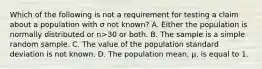 Which of the following is not a requirement for testing a claim about a population with σ not​ known? A. Either the population is normally distributed or n>30 or both. B. The sample is a simple random sample. C. The value of the population standard deviation is not known. D. The population​ mean, μ​, is equal to 1.