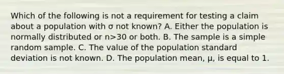 Which of the following is not a requirement for testing a claim about a population with σ not​ known? A. Either the population is normally distributed or n>30 or both. B. The sample is a simple random sample. C. The value of the population <a href='https://www.questionai.com/knowledge/kqGUr1Cldy-standard-deviation' class='anchor-knowledge'>standard deviation</a> is not known. D. The population​ mean, μ​, is equal to 1.