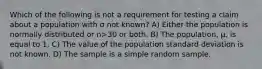 Which of the following is not a requirement for testing a claim about a population with σ not known? A) Either the population is normally distributed or n>30 or both. B) The population, μ, is equal to 1. C) The value of the population standard deviation is not known. D) The sample is a simple random sample.