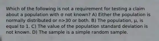 Which of the following is not a requirement for testing a claim about a population with σ not known? A) Either the population is normally distributed or n>30 or both. B) The population, μ, is equal to 1. C) The value of the population standard deviation is not known. D) The sample is a simple random sample.