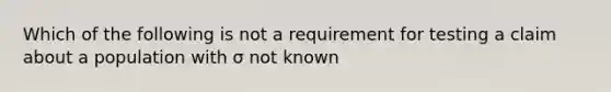 Which of the following is not a requirement for testing a claim about a population with σ not known