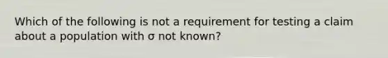 Which of the following is not a requirement for testing a claim about a population with σ not​ known?