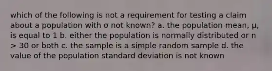 which of the following is not a requirement for testing a claim about a population with σ not known? a. the population mean, µ, is equal to 1 b. either the population is normally distributed or n > 30 or both c. the sample is a simple random sample d. the value of the population standard deviation is not known