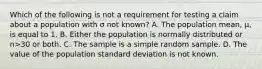 Which of the following is not a requirement for testing a claim about a population with σ not​ known? A. The population​ mean, μ​, is equal to 1. B. Either the population is normally distributed or n>30 or both. C. The sample is a simple random sample. D. The value of the population standard deviation is not known.