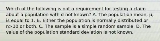 Which of the following is not a requirement for testing a claim about a population with σ not​ known? A. The population​ mean, μ​, is equal to 1. B. Either the population is normally distributed or n>30 or both. C. The sample is a simple random sample. D. The value of the population standard deviation is not known.