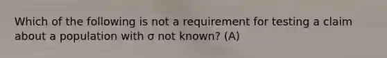 Which of the following is not a requirement for testing a claim about a population with σ not​ known? (A)