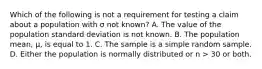 Which of the following is not a requirement for testing a claim about a population with σ not known? A. The value of the population standard deviation is not known. B. The population mean, μ, is equal to 1. C. The sample is a simple random sample. D. Either the population is normally distributed or n > 30 or both.