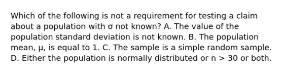 Which of the following is not a requirement for testing a claim about a population with σ not known? A. The value of the population <a href='https://www.questionai.com/knowledge/kqGUr1Cldy-standard-deviation' class='anchor-knowledge'>standard deviation</a> is not known. B. The population mean, μ, is equal to 1. C. The sample is a simple random sample. D. Either the population is normally distributed or n > 30 or both.