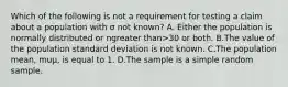 Which of the following is not a requirement for testing a claim about a population with σ not​ known? A. Either the population is normally distributed or ngreater than>30 or both. B.The value of the population standard deviation is not known. C.The population​ mean, muμ​, is equal to 1. D.The sample is a simple random sample.