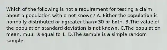 Which of the following is not a requirement for testing a claim about a population with σ not​ known? A. Either the population is normally distributed or ngreater than>30 or both. B.The value of the population standard deviation is not known. C.The population​ mean, muμ​, is equal to 1. D.The sample is a simple random sample.