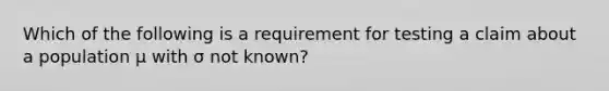 Which of the following is a requirement for testing a claim about a population μ with σ not​ known?