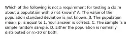 Which of the following is not a requirement for testing a claim about a population with σ not​ known? A. The value of the population standard deviation is not known. B. The population​ mean, μ​, is equal to 1. Your answer is correct. C. The sample is a simple random sample. D. Either the population is normally distributed or n>30 or both.