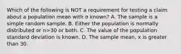 Which of the following is NOT a requirement for testing a claim about a population mean with σ known? A. The sample is a simple random sample. B. Either the population is normally distributed or n>30 or both. C. The value of the population standard deviation is known. D. The sample​ mean, x is greater than 30.