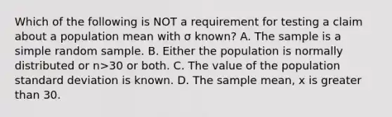 Which of the following is NOT a requirement for testing a claim about a population mean with σ known? A. The sample is a simple random sample. B. Either the population is normally distributed or n>30 or both. C. The value of the population <a href='https://www.questionai.com/knowledge/kqGUr1Cldy-standard-deviation' class='anchor-knowledge'>standard deviation</a> is known. D. The sample​ mean, x is greater than 30.