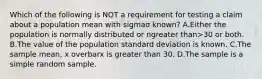 Which of the following is NOT a requirement for testing a claim about a population mean with sigmaσ ​known? A.Either the population is normally distributed or ngreater than>30 or both. B.The value of the population standard deviation is known. C.The sample​ mean, x overbarx is greater than 30. D.The sample is a simple random sample.