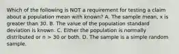 Which of the following is NOT a requirement for testing a claim about a population mean with known? A. The sample mean, x is greater than 30. B. The value of the population standard deviation is known. C. Either the population is normally distributed or n > 30 or both. D. The sample is a simple random sample.