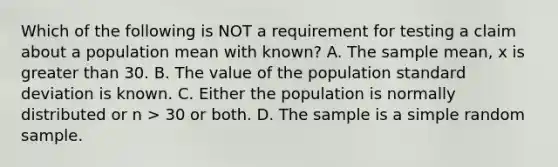 Which of the following is NOT a requirement for testing a claim about a population mean with known? A. The sample mean, x is greater than 30. B. The value of the population standard deviation is known. C. Either the population is normally distributed or n > 30 or both. D. The sample is a simple random sample.