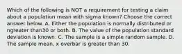 Which of the following is NOT a requirement for testing a claim about a population mean with sigma ​known? Choose the correct answer below. A. Either the population is normally distributed or ngreater than30 or both. B. The value of the population standard deviation is known. C. The sample is a simple random sample. D. The sample​ mean, x overbar is greater than 30.