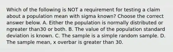 Which of the following is NOT a requirement for testing a claim about a population mean with sigma ​known? Choose the correct answer below. A. Either the population is normally distributed or ngreater than30 or both. B. The value of the population standard deviation is known. C. The sample is a simple random sample. D. The sample​ mean, x overbar is greater than 30.