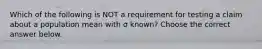 Which of the following is NOT a requirement for testing a claim about a population mean with σ ​known? Choose the correct answer below.