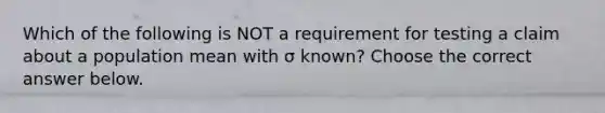 Which of the following is NOT a requirement for testing a claim about a population mean with σ ​known? Choose the correct answer below.