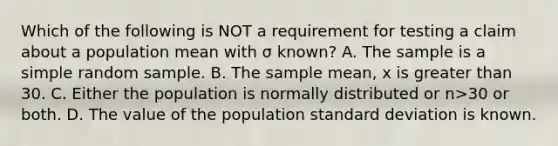 Which of the following is NOT a requirement for testing a claim about a population mean with σ known? A. The sample is a simple random sample. B. The sample​ mean, x is <a href='https://www.questionai.com/knowledge/ktgHnBD4o3-greater-than' class='anchor-knowledge'>greater than</a> 30. C. Either the population is normally distributed or n>30 or both. D. The value of the population <a href='https://www.questionai.com/knowledge/kqGUr1Cldy-standard-deviation' class='anchor-knowledge'>standard deviation</a> is known.