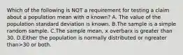 Which of the following is NOT a requirement for testing a claim about a population mean with σ ​known? A. The value of the population standard deviation is known. B.The sample is a simple random sample. C.The sample​ mean, x overbarx is greater than 30. D.Either the population is normally distributed or ngreater than>30 or both.