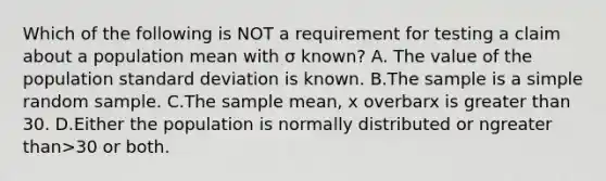 Which of the following is NOT a requirement for testing a claim about a population mean with σ ​known? A. The value of the population standard deviation is known. B.The sample is a simple random sample. C.The sample​ mean, x overbarx is greater than 30. D.Either the population is normally distributed or ngreater than>30 or both.