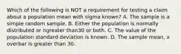 Which of the following is NOT a requirement for testing a claim about a population mean with sigma ​known? A. The sample is a simple random sample. B. Either the population is normally distributed or ngreater than30 or both. C. The value of the population standard deviation is known. D. The sample​ mean, x overbar is greater than 30.