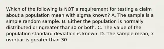 Which of the following is NOT a requirement for testing a claim about a population mean with sigma ​known? A. The sample is a simple random sample. B. Either the population is normally distributed or n<a href='https://www.questionai.com/knowledge/ktgHnBD4o3-greater-than' class='anchor-knowledge'>greater than</a>30 or both. C. The value of the population <a href='https://www.questionai.com/knowledge/kqGUr1Cldy-standard-deviation' class='anchor-knowledge'>standard deviation</a> is known. D. The sample​ mean, x overbar is greater than 30.