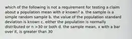 which of the following is not a requirement for testing a claim about a population mean with σ known? a. the sample is a simple random sample b. the value of the population standard deviation is known c. either the population is normally distributed or n >30 or both d. the sample mean, x with a bar over it, is greater than 30